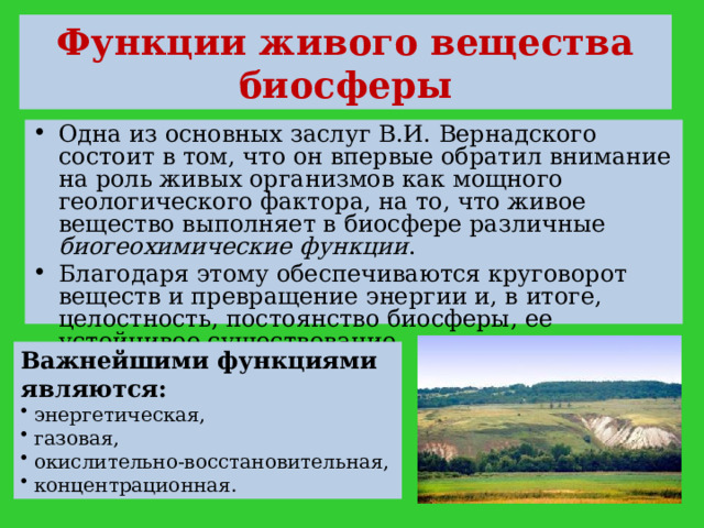 Функции живого вещества биосферы Одна из основных заслуг В.И. Вернадского состоит в том, что он впервые обратил внимание на роль живых организмов как мощного геологического фактора, на то, что живое вещество выполняет в биосфере различные биогеохимические функции . Благодаря этому обеспечиваются круговорот веществ и превращение энергии и, в итоге, целостность, постоянство биосферы, ее устойчивое существование. Важнейшими функциями являются:  энергетическая,  газовая,  окислительно-восстановительная,  концентрационная. 