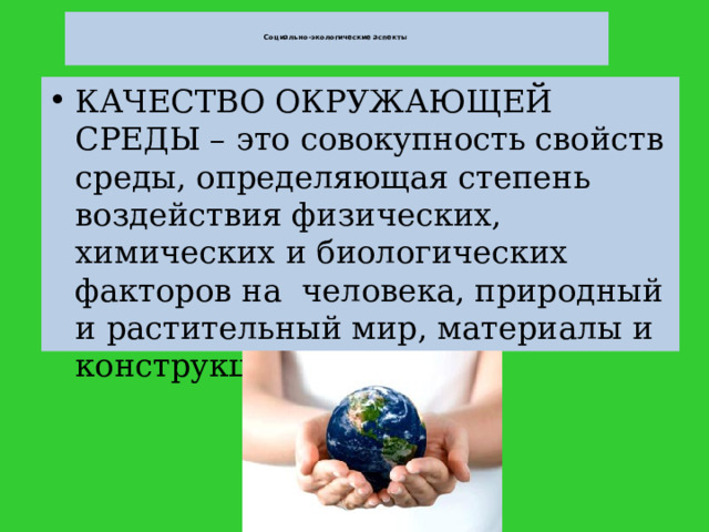   Социально-экологические аспекты    КАЧЕСТВО ОКРУЖАЮЩЕЙ СРЕДЫ – это совокупность свойств среды, определяющая степень воздействия физических, химических и биологических факторов на человека, природный и растительный мир, материалы и конструкции.  