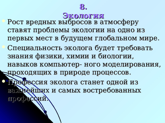 8. Экология Рост вредных выбросов в атмосферу ставят проблемы экологии на одно из первых мест в будущем глобальном мире. Специальность эколога будет требовать знания физики, химии и биологии, навыков компьютер- ного моделирования, проходящих в природе процессов. Профессия эколога станет одной из важнейших и самых востребованных профессий.   