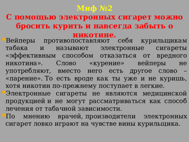 Миф №2  С помощью электронных сигарет можно бросить курить и навсегда забыть о никотине. Вейперы противопоставляют себя курильщикам табака и называют электронные сигареты «эффективным способом отказаться от вредного никотина». Слово «курение» вейперы не употребляют, вместо него есть другое слово – «парение». То есть вроде как ты уже и не куришь, хотя никотин по-прежнему поступает в легкие. Электронные сигареты не являются медицинской продукцией и не могут рассматриваться как способ лечения от табачной зависимости. По мнению врачей, производители электронных сигарет ловко играют на чувстве вины курильщика. 