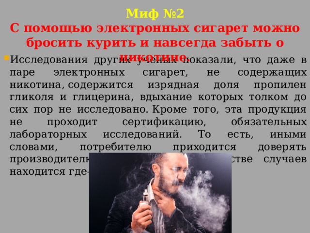Миф №2  С помощью электронных сигарет можно бросить курить и навсегда забыть о никотине. Исследования других ученых показали, что даже в паре электронных сигарет, не содержащих никотина, содержится изрядная доля пропилен гликоля и глицерина, вдыхание которых толком до сих пор не исследовано. Кроме того, эта продукция не проходит сертификацию, обязательных лабораторных исследований. То есть, иными словами, потребителю приходится доверять производителю, который в большинстве случаев находится где-то в Китае. 