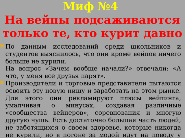 Миф №4  На вейпы подсаживаются только те, кто курит давно По данным исследований среди школьников и студентов выяснилось, что они кроме вейпов ничего больше не курили. На вопрос «Зачем вообще начали?» отвечали: «А что, у меня все друзья парят». Производители и торговые представители пытаются освоить эту новую нишу и заработать на этом рынке. Для этого они рекламируют плюсы вейпинга, умалчивая о минусах, создавая различные «сообщества вейперов», соревнования и многую другую чушь. Есть достаточно большая часть людей, не заботящихся о своем здоровье, которые никогда не курили, но в погоне за модой идут на поводу у них. 