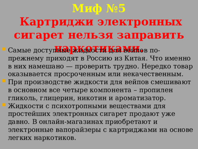 Миф №5  Картриджи электронных сигарет нельзя заправить наркотиками. Самые доступные жидкости для вейпов по-прежнему приходят в Россию из Китая. Что именно в них намешано — проверить трудно. Нередко товар оказывается просроченным или некачественным. При производстве жидкости для вейпов смешивают в основном все четыре компонента – пропилен гликоль, глицерин, никотин и ароматизатор. Жидкости с психотропными веществами для простейших электронных сигарет продают уже давно. В онлайн-магазинах приобретают и электронные вапорайзеры с картриджами на основе легких наркотиков. 