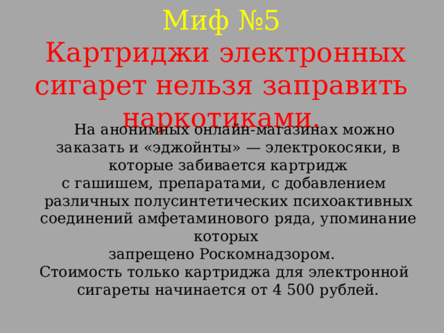 Миф №5  Картриджи электронных сигарет нельзя заправить наркотиками.  На анонимных онлайн-магазинах можно заказать и «эджойнты» — электрокосяки, в которые забивается картридж  с гашишем, препаратами, с добавлением различных полусинтетических психоактивных соединений амфетаминового ряда, упоминание которых запрещено Роскомнадзором.  Стоимость только картриджа для электронной сигареты начинается от 4 500 рублей.   
