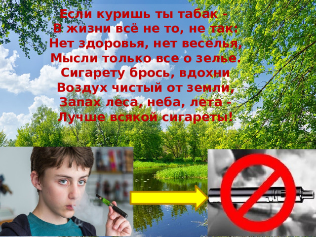 Если куришь ты табак -   В жизни всё не то, не так:  Нет здоровья, нет веселья,  Мысли только все о зелье.  Сигарету брось, вдохни  Воздух чистый от земли,  Запах леса, неба, лета -  Лучше всякой сигареты! 