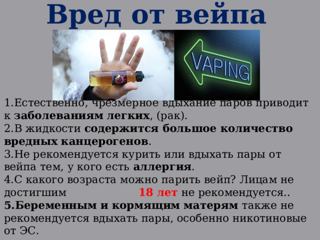 Вред от вейпа Естественно, чрезмерное вдыхание паров приводит к заболеваниям  легких , (рак). В жидкости содержится большое количество вредных канцерогенов . Не рекомендуется курить или вдыхать пары от вейпа тем, у кого есть аллергия . С какого возраста можно парить вейп? Лицам не достигшим 18 лет не рекомендуется.. Беременным и кормящим матерям также не рекомендуется вдыхать пары, особенно никотиновые от ЭС. 