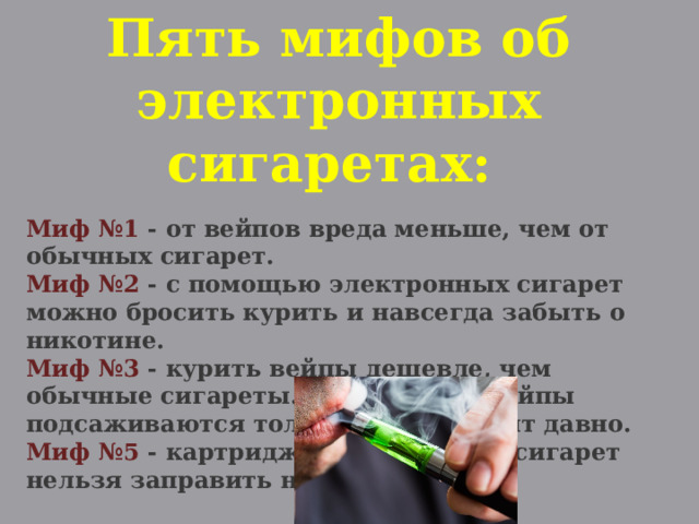 Пять мифов об электронных сигаретах:  Миф №1 - от вейпов вреда меньше, чем от обычных сигарет. Миф №2 - с помощью электронных сигарет можно бросить курить и навсегда забыть о никотине. Миф №3 - курить вейпы дешевле, чем обычные сигареты. Миф №4 - на вейпы подсаживаются только те, кто курит давно. Миф №5 - картриджи электронных сигарет нельзя заправить наркотиками. 