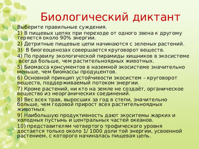 Биологический диктант Выберите правильные суждения. 1) В пищевых цепях при переходе от одного звена к другому теряется около 90% энергии. 2) Детритные пищевые цепи начинаются с зеленых растений. 3) В биогеоценозах совершается круговорот веществ. 4) По правилу экологической пирамиды хищников в экосистеме всегда больше, чем растительноядных животных. 5) Биомасса консументов в наземной экосистеме значительно меньше, чем биомассы продуцентов. 6) Основной принцип устойчивости экосистем – круговорот веществ, поддерживаемый потоком энергии. 7) Кроме растений, ни кто на земле не создаёт, органическое вещество из неорганических соединений. 8) Вес всех трав, выросших за год в степи, значительно больше, чем годовой прирост всех растительноядных животных. 9) Наибольшую продуктивность дают экоситемы жарких и холодных пустынь и центральных частей океанов. 10) представителям четвертого трофического уровня достается только около 1/ 1000 доли той энергии, усвоенной растением, с которого начиналась пищевая цепь. 