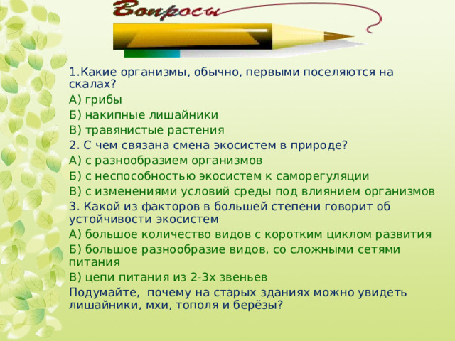 1.Какие организмы, обычно, первыми поселяются на скалах? А) грибы Б) накипные лишайники В) травянистые растения 2. С чем связана смена экосистем в природе? А) с разнообразием организмов Б) с неспособностью экосистем к саморегуляции В) с изменениями условий среды под влиянием организмов 3. Какой из факторов в большей степени говорит об устойчивости экосистем А) большое количество видов с коротким циклом развития Б) большое разнообразие видов, со сложными сетями питания В) цепи питания из 2-3х звеньев Подумайте, почему на старых зданиях можно увидеть лишайники, мхи, тополя и берёзы? 