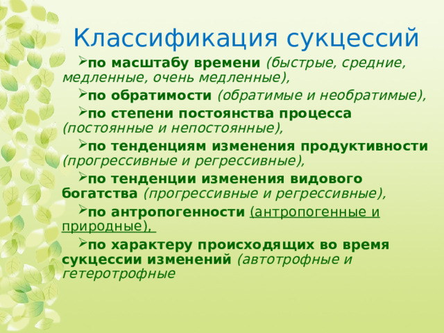 Классификация сукцессий по масштабу времени  (быстрые, средние, медленные, очень медленные),  по обратимости  (обратимые и необратимые),  по степени постоянства процесса  (постоянные и непостоянные), по тенденциям изменения продуктивности  (прогрессивные и регрессивные), по тенденции изменения видового богатства  (прогрессивные и регрессивные), по антропогенности  (антропогенные и природные), по характеру происходящих во время сукцессии изменений  (автотрофные и гетеротрофные 