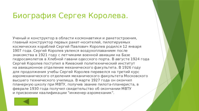 Биография Сергея Королева.   Ученый и конструктор в области космонавтики и ракетостроения, главный конструктор первых ракет‑носителей, пилотируемых космических кораблей Сергей Павлович Королев родился 12 января 1907 года. Сергей Королев увлекся воздухоплаванием после знакомства в 1921 году с летчиками военной авиации на Базе гидросамолетов в Хлебной гавани одесского порта. В августе 1924 года Сергей Королев поступил в Киевский политехнический институт на авиационное отделение механического факультета. В 1926 году для продолжения учебы Сергей Королев перевелся на третий курс аэромеханического отделения механического факультета Московского высшего технического училища. В марте 1927 года он окончил планерную школу при МВТУ, получив звание пилота‑планериста, в феврале 1930 года получил свидетельство об окончании МВТУ и присвоении квалификации 