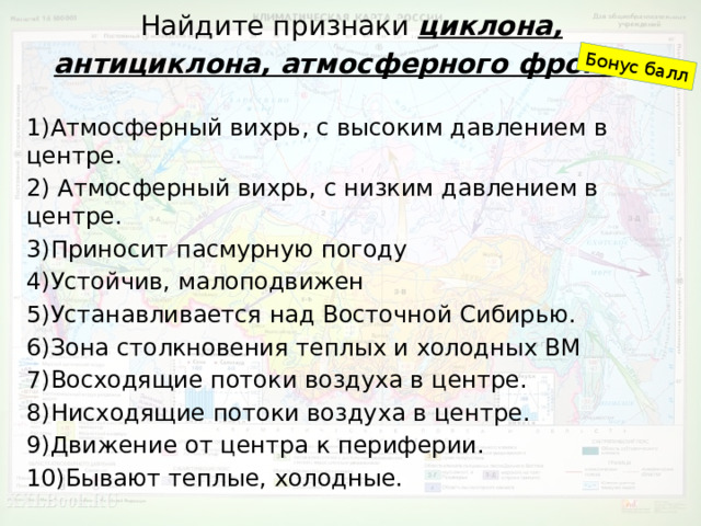 Найдите признаки циклона, антициклона, атмосферного фронта . Бонус балл 1)Атмосферный вихрь, с высоким давлением в центре. 2) Атмосферный вихрь, с низким давлением в центре. 3)Приносит пасмурную погоду 4)Устойчив, малоподвижен 5)Устанавливается над Восточной Сибирью. 6)Зона столкновения теплых и холодных ВМ 7)Восходящие потоки воздуха в центре. 8)Нисходящие потоки воздуха в центре. 9)Движение от центра к периферии. 10)Бывают теплые, холодные. 