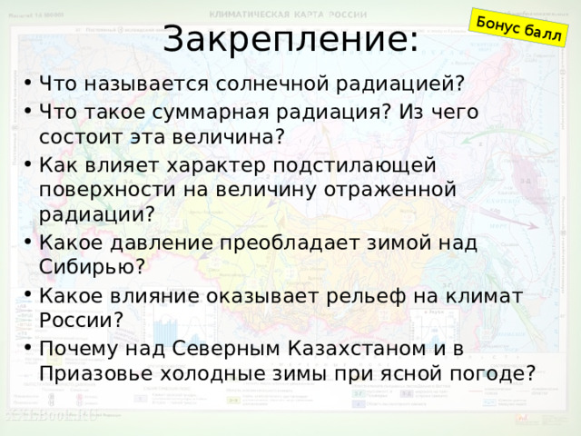 Закрепление: Бонус балл Что называется солнечной радиацией? Что такое суммарная радиация? Из чего состоит эта величина? Как влияет характер подстилающей поверхности на величину отраженной радиации? Какое давление преобладает зимой над Сибирью? Какое влияние оказывает рельеф на климат России? Почему над Северным Казахстаном и в Приазовье холодные зимы при ясной погоде? 