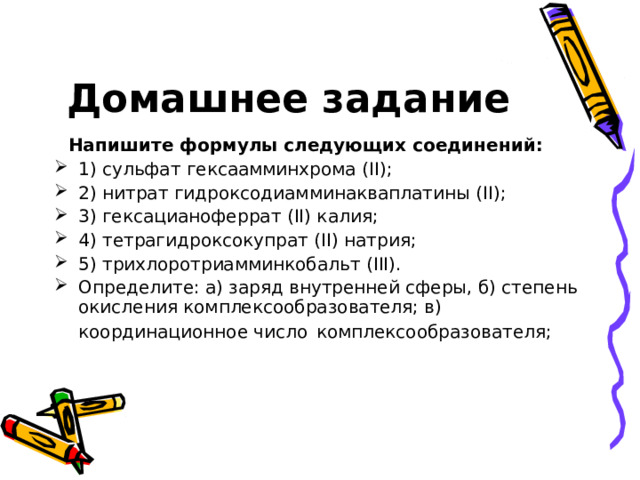Закрепление  Задание 2 Заполните пропуски в листе рассказа «Комплексные соединения». Строение комплексных соединений объясняется с позиций … теории швейцарского ученого Альфреда Вернера. Согласно названной теории в комплексном соединении различают две сферы – … В комплексных соединениях центральный ион или атом металла, называется …, он удерживает вокруг себя некоторое число ионов или молекул, называемых … (от лат. ligo – «связываю»). Совокупность … и … называется … сферой комплекса (комплексным ионом). Комплексообразователь связан с лигандами … связями, образованными по … механизму. 