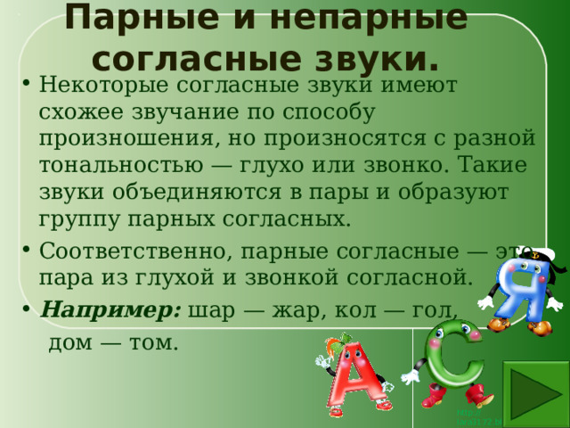 Парные и непарные согласные звуки. Некоторые согласные звуки имеют схожее звучание по способу произношения, но произносятся с разной тональностью — глухо или звонко. Такие звуки объединяются в пары и образуют группу парных согласных. Соответственно, парные согласные — это пара из глухой и звонкой согласной. Например: шар — жар, кол — гол,  дом — том. 