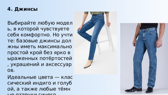 4. Джинсы Выбирайте любую модель, в которой чувствуете себя комфортно. Но учтите: базовые джинсы должны иметь максимально простой крой без ярко выраженных потёртостей, украшений и аксессуаров. Идеальные цвета — классический индиго и голубой, а также любые тёмные оттенки синего. 