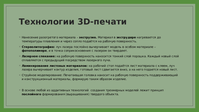 Технологии 3D-печати Нанесение разогретого материала – экструзия. Материал в экструдере нагревается до температуры плавления и через сопло подаётся на рабочую поверхность. Стереолитография: луч лазера послойно вычерчивает модель в особом материале – фотополимере , и в точка соприкосновения с лазером он твердеет. Лазерное спекание: на рабочую поверхность наносится тонкий слой порошка. Каждый новый слой сплавляется с предыдущий посредством лазерного луча. Ламинирование листовых материалов: на рабочий стол подаётся лист материала с клеем, луч лазера вычерчивает контур изделия, готовый лист сдвигается вниз, а на него подается новый лист. Струйное моделирование: Печатающая головка наносит на рабочую поверхность поддерживающий и конструкционный материалы, формирую таким образом изделие. В основе любой из аддитивных технологий создания трехмерных моделей лежит принцип послойного формирования (выращивания) твердого объекта. 