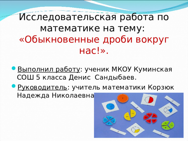Исследовательская работа по математике на тему:  «Обыкновенные дроби вокруг нас!». Выполнил работу : ученик МКОУ Куминская СОШ 5 класса Денис Сандыбаев. Руководитель : учитель математики Корзюк Надежда Николаевна.  