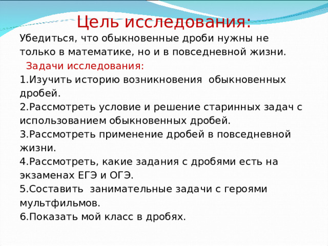 Цель исследования: Убедиться, что обыкновенные дроби нужны не только в математике, но и в повседневной жизни. Задачи исследования: 1.Изучить историю возникновения обыкновенных дробей. 2.Рассмотреть условие и решение старинных задач с использованием обыкновенных дробей. 3.Рассмотреть применение дробей в повседневной жизни. 4.Рассмотреть, какие задания с дробями есть на экзаменах ЕГЭ и ОГЭ. 5.Составить занимательные задачи с героями мультфильмов. 6.Показать мой класс в дробях.   