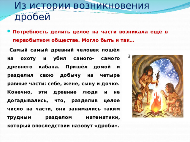 Из истории возникновения дробей Потребность делить целое на части возникала ещё в первобытном обществе. Могло быть и так…  Самый самый древний человек пошёл на охоту и убил самого- самого древнего кабана. Пришёл домой и разделил свою добычу на четыре равные части: себе, жене, сыну и дочке. Конечно, эти древние люди и не догадывались, что, разделив целое число на части, они занимались таким трудным разделом математики, который впоследствии назовут «дроби». 
