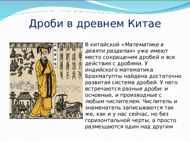 Дроби в древнем Китае В китайской « Математике в девяти разделах » уже имеют место сокращения дробей и все действия с дробями. У индийского математика Брахмагупты найдена достаточно развитая система дробей. У него встречаются разные дроби: и основные, и производные с любым числителем. Числитель и знаменатель записываются так же, как и у нас сейчас, но без горизонтальной черты, а просто размещаются один над другим 