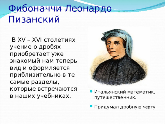 Фибоначчи Леонардо Пизанский  В XV – XVI столетиях учение о дробях приобретает уже знакомый нам теперь вид и оформляется приблизительно в те самые разделы, которые встречаются в наших учебниках. Итальянский математик, путешественник. Придумал дробную черту 