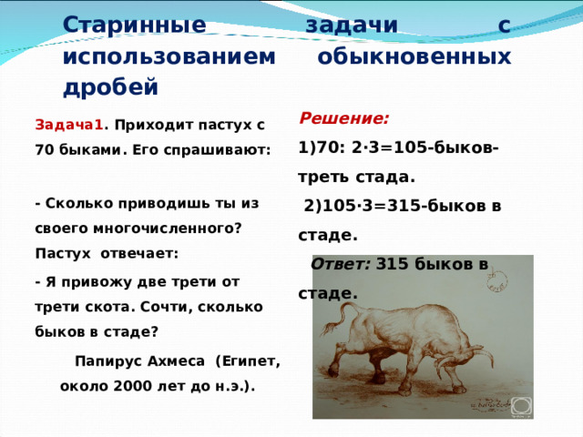     Старинные задачи с использованием обыкновенных дробей Решение: 1)70: 2∙3=105-быков-треть стада.  2)105∙3=315-быков в стаде.  Ответ: 315 быков в стаде. Задача1 . Приходит пастух с 70 быками. Его спрашивают: - Сколько приводишь ты из своего многочисленного? Пастух отвечает: - Я привожу две трети от трети скота. Сочти, сколько быков в стаде?  Папирус Ахмеса (Египет, около 2000 лет до н.э.).  