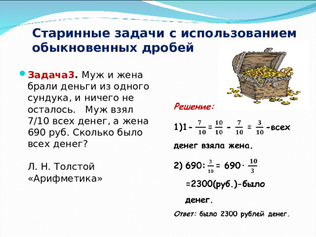 Старинные задачи с использованием обыкновенных дробей Задача3 . Муж и жена брали деньги из одного сундука, и ничего не осталось. Муж взял 7/10 всех денег, а жена 690 руб. Сколько было всех денег? Л. Н. Толстой «Арифметика»   
