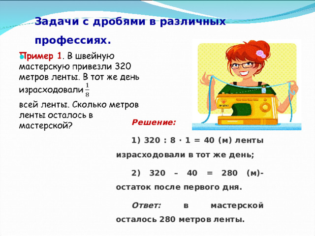 Задачи с дробями в различных профессиях.   Решение: 1) 320 : 8 ∙ 1 = 40 (м) ленты израсходовали в тот же день; 2) 320 – 40 = 280 (м)- остаток после первого дня. Ответ: в мастерской осталось 280 метров ленты. 