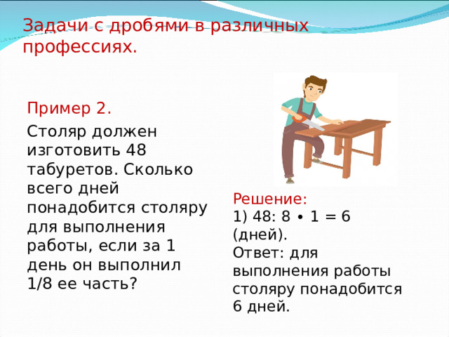 Задачи с дробями в различных профессиях.   Пример 2. Столяр должен изготовить 48 табуретов. Сколько всего дней понадобится столяру для выполнения работы, если за 1 день он выполнил 1/8 ее часть? Решение: 1) 48: 8 ∙ 1 = 6 (дней). Ответ: для выполнения работы столяру понадобится 6 дней. 