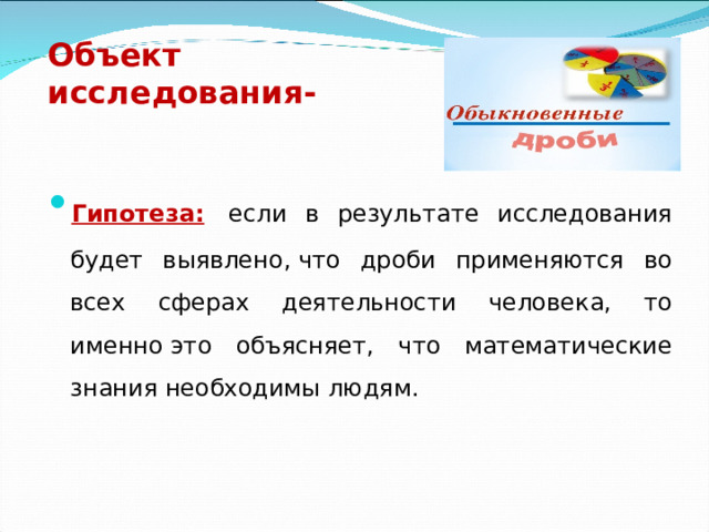 Объект исследования-   Гипотеза:  если в результате исследования будет выявлено, что дроби применяются во всех сферах деятельности человека, то именно это объясняет, что математические знания необходимы людям.  