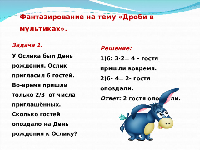 Фантазирование на тему «Дроби в мультиках».   Задача 1 . У Ослика был День рождения. Ослик пригласил 6 гостей. Во-время пришли только 2/3 от числа приглашённых. Сколько гостей опоздало на День рождения к Ослику?  Решение: 1)6: 3∙2= 4 - гостя пришли вовремя. 2)6- 4= 2- гостя опоздали. Ответ: 2 гостя опоздали. 