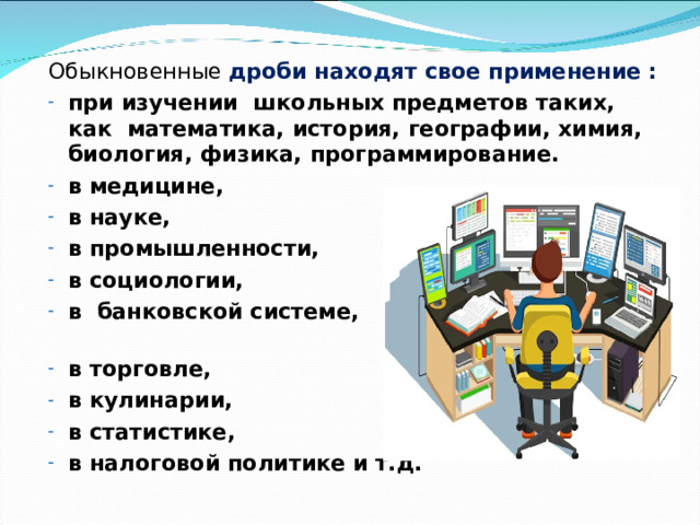 Обыкновенные дроби находят свое применение : при изучении школьных предметов таких, как математика, история, географии, химия, биология, физика, программирование. в медицине, в науке, в промышленности, в социологии, в банковской системе, в торговле, в кулинарии, в статистике, в налоговой политике и т.д. 