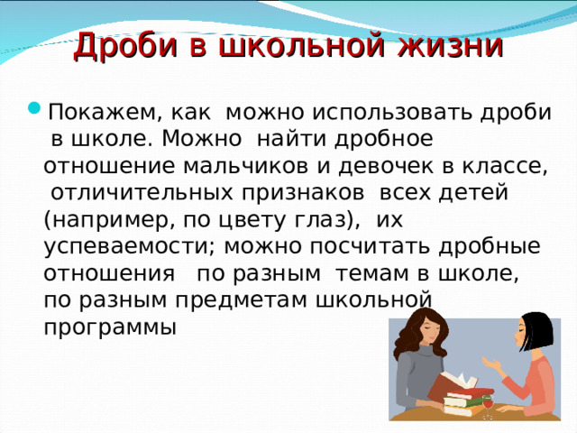 Дроби в школьной жизни Покажем, как можно использовать дроби в школе. Можно найти дробное отношение мальчиков и девочек в классе, отличительных признаков всех детей (например, по цвету глаз), их успеваемости; можно посчитать дробные отношения по разным темам в школе, по разным предметам школьной программы 