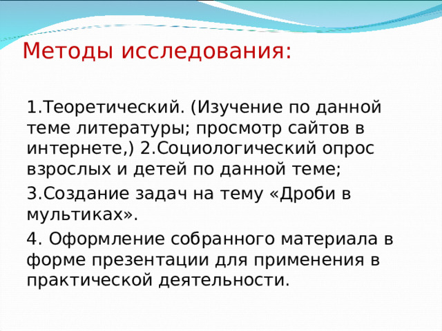 Методы исследования:   1.Теоретический. (Изучение по данной теме литературы; просмотр сайтов в интернете,) 2.Социологический опрос взрослых и детей по данной теме; 3.Создание задач на тему «Дроби в мультиках». 4. Оформление собранного материала в форме презентации для применения в практической деятельности. 