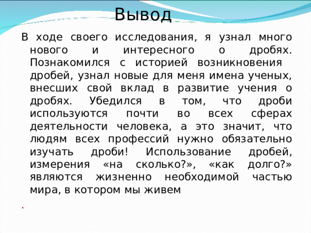 Вывод В ходе своего исследования, я узнал много нового и интересного о дробях. Познакомился с историей возникновения дробей, узнал новые для меня имена ученых, внесших свой вклад в развитие учения о дробях. Убедился в том, что дроби используются почти во всех сферах деятельности человека, а это значит, что людям всех профессий нужно обязательно изучать дроби! Использование дробей, измерения «на сколько?», «как долго?» являются жизненно необходимой частью мира, в котором мы живем . 