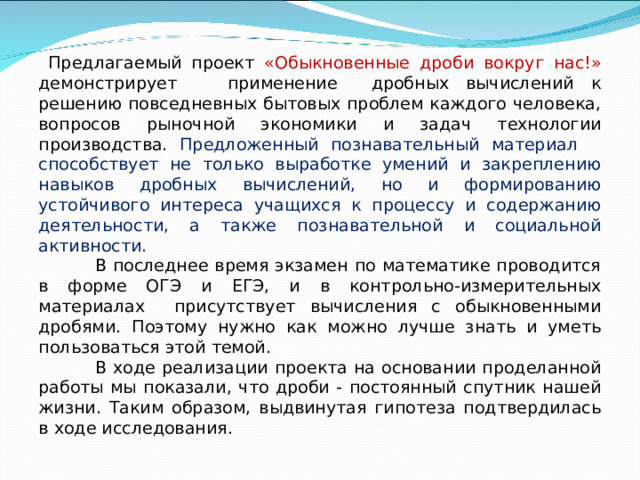  Предлагаемый проект «Обыкновенные дроби вокруг нас!» демонстрирует применение дробных вычислений к решению повседневных бытовых проблем каждого человека, вопросов рыночной экономики и задач технологии производства. Предложенный познавательный материал способствует не только выработке умений и закреплению навыков дробных вычислений, но и формированию устойчивого интереса учащихся к процессу и содержанию деятельности, а также познавательной и социальной активности.  В последнее время экзамен по математике проводится в форме ОГЭ и ЕГЭ, и в контрольно-измерительных материалах присутствует вычисления с обыкновенными дробями. Поэтому нужно как можно лучше знать и уметь пользоваться этой темой.  В ходе реализации проекта на основании проделанной работы мы показали, что дроби - постоянный спутник нашей жизни. Таким образом, выдвинутая гипотеза подтвердилась в ходе исследования. 