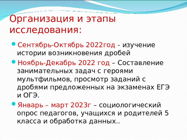 Организация и этапы исследования: Сентябрь-Октябрь 2022год - изучение истории возникновения дробей Ноябрь-Декабрь 2022 год – Составление занимательных задач с героями мультфильмов, просмотр заданий с дробями предложенных на экзаменах ЕГЭ и ОГЭ. Январь – март 2023г – социологический опрос педагогов, учащихся и родителей 5 класса и обработка данных..  