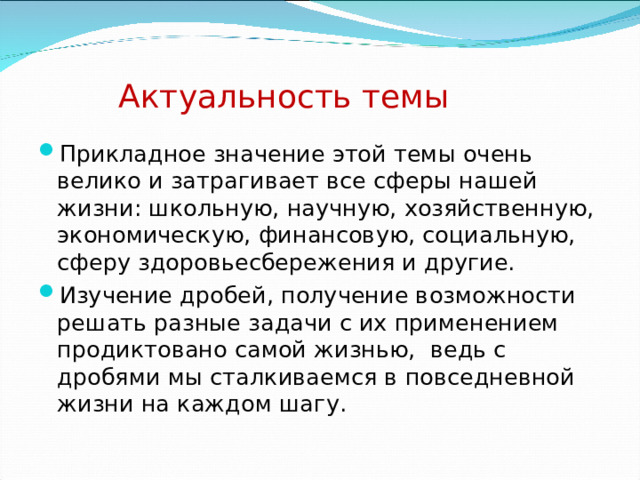 Актуальность темы Прикладное значение этой темы очень велико и затрагивает все сферы нашей жизни: школьную, научную, хозяйственную, экономическую, финансовую, социальную, сферу здоровьесбережения и другие. Изучение дробей, получение возможности решать разные задачи с их применением продиктовано самой жизнью, ведь с дробями мы сталкиваемся в повседневной жизни на каждом шагу. 