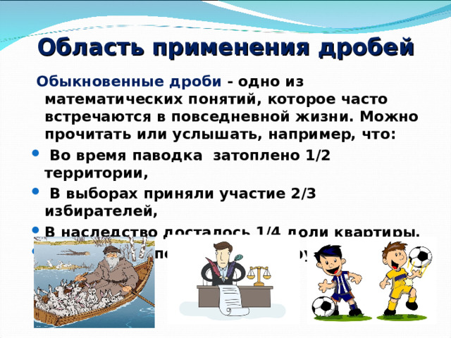 Область применения дробей  Обыкновенные дроби - одно из математических понятий, которое часто встречаются в повседневной жизни. Можно прочитать или услышать, например, что:  Во время паводка затоплено 1/2 территории,  В выборах приняли участие 2/3 избирателей, В наследство досталось 1/4 доли квартиры, Смотрим 1/2 полуфинала по футболу и т. д. 