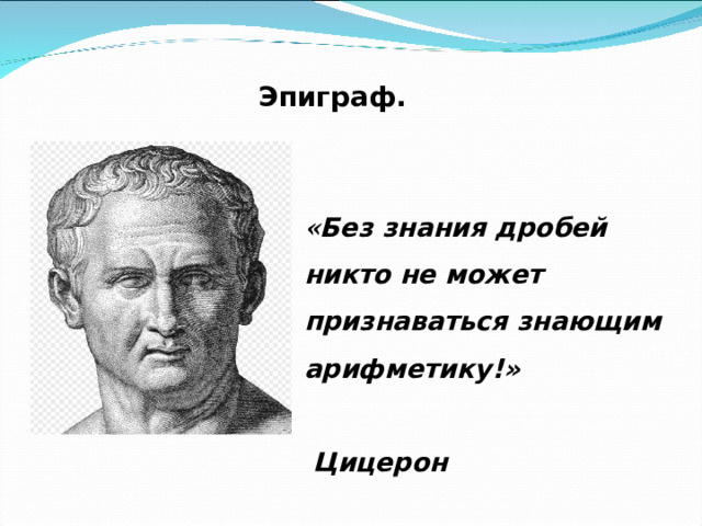 Эпиграф. « Без знания дробей никто не может признаваться знающим арифметику!» Цицерон  