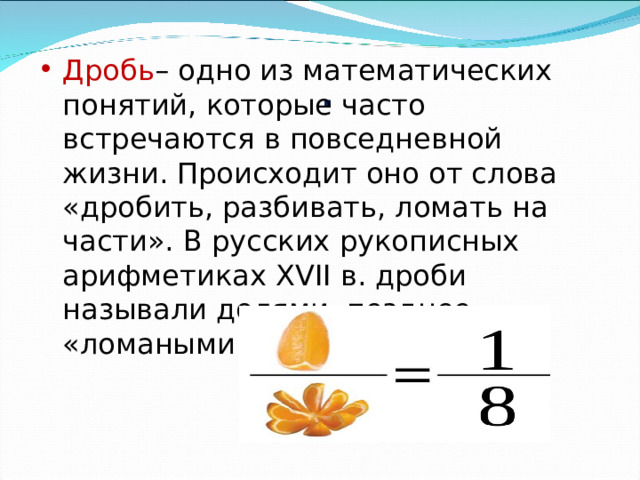           . Дробь – одно из математических понятий, которые часто встречаются в повседневной жизни. Происходит оно от слова «дробить, разбивать, ломать на части». В русских рукописных арифметиках XVII в. дроби называли долями, позднее «ломаными числами». 