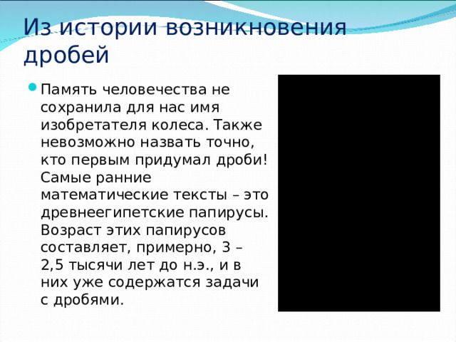 Из истории возникновения дробей Память человечества не сохранила для нас имя изобретателя колеса. Также невозможно назвать точно, кто первым придумал дроби! Самые ранние математические тексты – это древнеегипетские папирусы. Возраст этих папирусов составляет, примерно, 3 – 2,5 тысячи лет до н.э., и в них уже содержатся задачи с дробями. 