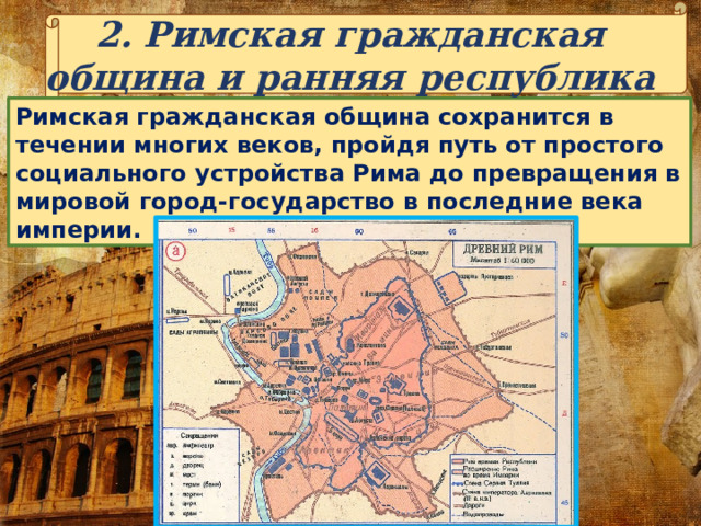 2. Римская гражданская община и ранняя республика Римская гражданская община сохранится в течении многих веков, пройдя путь от простого социального устройства Рима до превращения в мировой город-государство в последние века империи. 