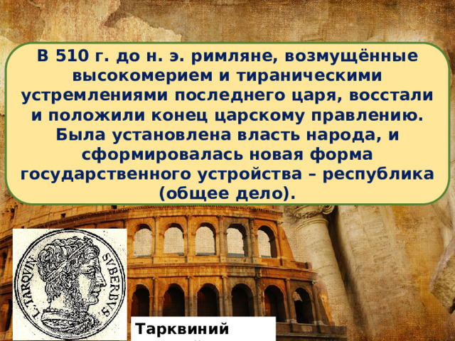 В 510 г. до н. э. римляне, возмущённые высокомерием и тираническими устремлениями последнего царя, восстали и положили конец царскому правлению. Была установлена власть народа, и сформировалась новая форма государственного устройства – республика (общее дело). Тарквиний Гордый 