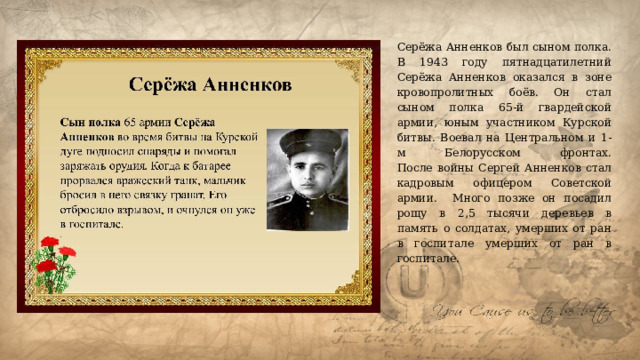 Серёжа Анненков был сыном полка. В 1943 году пятнадцатилетний Серёжа Анненков оказался в зоне кровопролитных боёв. Он стал сыном полка 65-й гвардейской армии, юным участником Курской битвы. Воевал на Центральном и 1-м Белорусском фронтах.  После войны Сергей Анненков стал кадровым офицером Советской армии. Много позже он посадил рощу в 2,5 тысячи деревьев в память о солдатах, умерших от ран в госпитале умерших от ран в госпитале.     