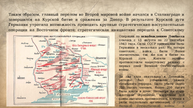 Таким образом, главный перелом во Второй мировой войне начался в Сталинграде и завершился на Курской битве и сражении за Днепр. В результате Курской дуги Германия утратила возможность проводить крупные стратегические наступательные операции на Восточном фронте; стратегическая инициатива перешла к Советскому Союзу.   Операция по освобождению Донбасса длилась с 13 августа по 22 сентября 1943 года. Силы СССР превышали силы Германии в несколько раз. Но потери советских войск были более значительны, так же как в битве на Курской дуге. Жители активно противостояли нацистскому режиму с первых дней Великой Отечественной войны. За два года оккупации в Донецком регионе был установлен режим тотального террора. Было убито около 220 тысяч человек, более 250 тысяч были взяты в плен. Несмотря на столь жестокое обращение, населения всё равно пыталось противостоять, вступая в ряды подпольных организаций. В годы Великой Отечественной войны в Краснодоне действовала подпольная организация «Молодая гвардия». 