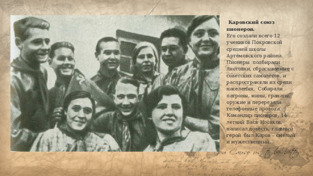  Каровский союз пионеров.  Его создали всего 12 учеников Покровской средней школы Артёмовского района. Пионеры подбирали листовки, сбрасываемые с советских самолётов, и распространяли их среди населения, Собирали патроны, мины, гранаты, оружие и перерезали телефонные провода. Командир пионеров, 14-летний Вася Носаков, написал повесть, главный герой был Каров – смелый и мужественный.   
