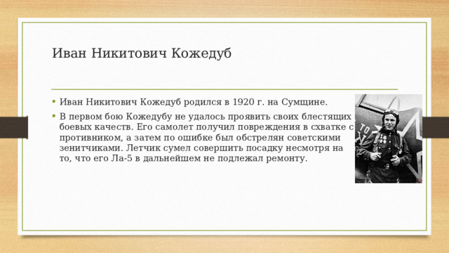 Иван Никитович Кожедуб   Иван Никитович Кожедуб родился в 1920 г. на Сумщине. В первом бою Кожедубу не удалось проявить своих блестящих боевых качеств. Его самолет получил повреждения в схватке с противником, а затем по ошибке был обстрелян советскими зенитчиками. Летчик сумел совершить посадку несмотря на то, что его Ла-5 в дальнейшем не подлежал ремонту. 