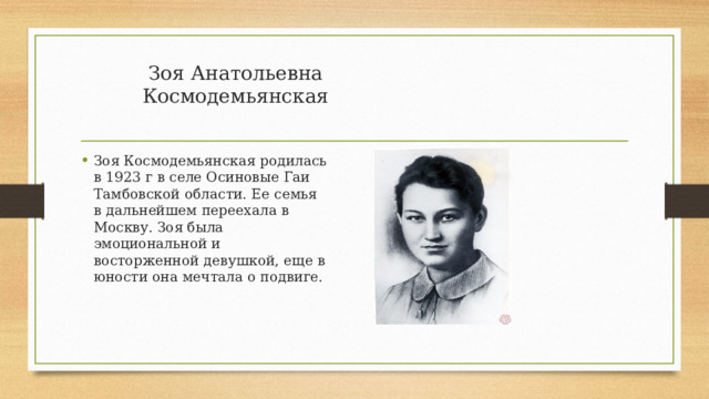 Зоя Анатольевна Космодемьянская   Зоя Космодемьянская родилась в 1923 г в селе Осиновые Гаи Тамбовской области. Ее семья в дальнейшем переехала в Москву. Зоя была эмоциональной и восторженной девушкой, еще в юности она мечтала о подвиге. 